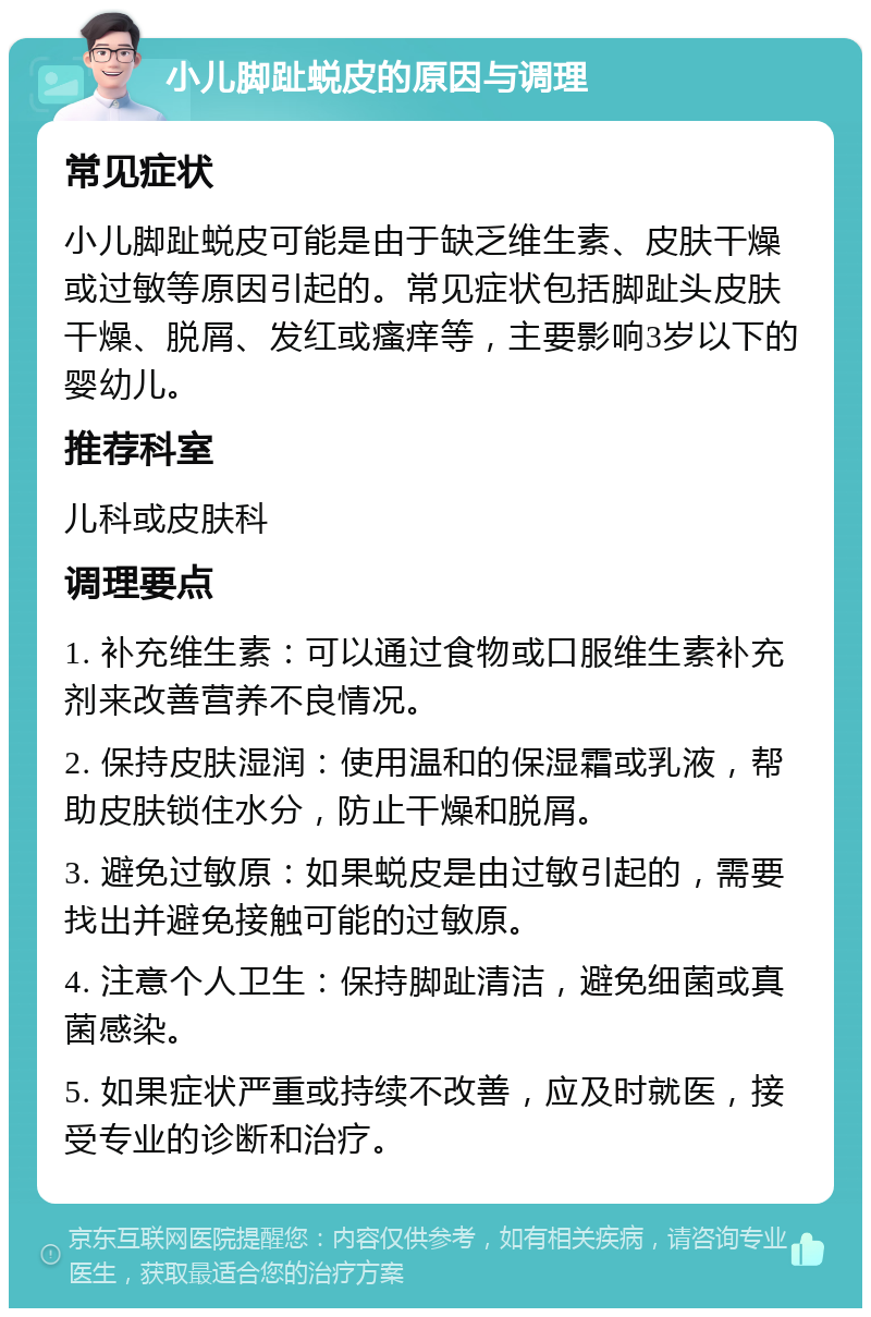 小儿脚趾蜕皮的原因与调理 常见症状 小儿脚趾蜕皮可能是由于缺乏维生素、皮肤干燥或过敏等原因引起的。常见症状包括脚趾头皮肤干燥、脱屑、发红或瘙痒等，主要影响3岁以下的婴幼儿。 推荐科室 儿科或皮肤科 调理要点 1. 补充维生素：可以通过食物或口服维生素补充剂来改善营养不良情况。 2. 保持皮肤湿润：使用温和的保湿霜或乳液，帮助皮肤锁住水分，防止干燥和脱屑。 3. 避免过敏原：如果蜕皮是由过敏引起的，需要找出并避免接触可能的过敏原。 4. 注意个人卫生：保持脚趾清洁，避免细菌或真菌感染。 5. 如果症状严重或持续不改善，应及时就医，接受专业的诊断和治疗。