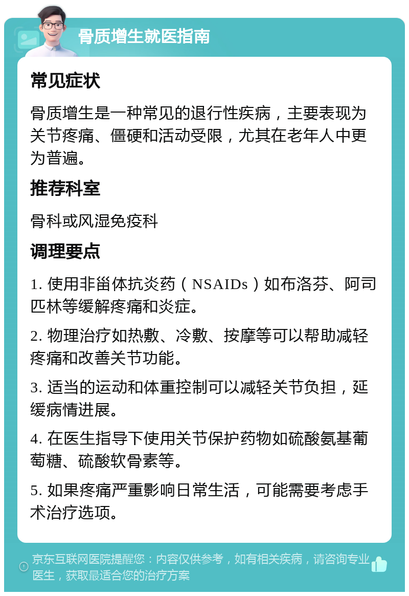 骨质增生就医指南 常见症状 骨质增生是一种常见的退行性疾病，主要表现为关节疼痛、僵硬和活动受限，尤其在老年人中更为普遍。 推荐科室 骨科或风湿免疫科 调理要点 1. 使用非甾体抗炎药（NSAIDs）如布洛芬、阿司匹林等缓解疼痛和炎症。 2. 物理治疗如热敷、冷敷、按摩等可以帮助减轻疼痛和改善关节功能。 3. 适当的运动和体重控制可以减轻关节负担，延缓病情进展。 4. 在医生指导下使用关节保护药物如硫酸氨基葡萄糖、硫酸软骨素等。 5. 如果疼痛严重影响日常生活，可能需要考虑手术治疗选项。