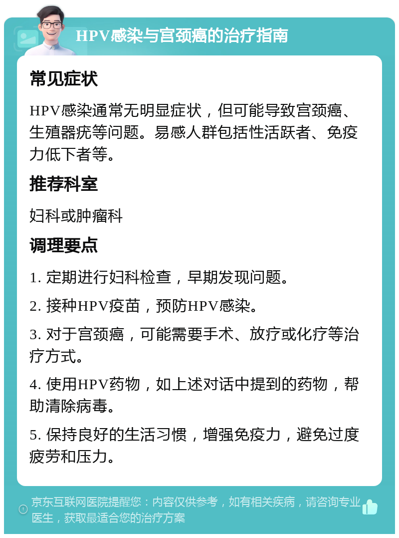 HPV感染与宫颈癌的治疗指南 常见症状 HPV感染通常无明显症状，但可能导致宫颈癌、生殖器疣等问题。易感人群包括性活跃者、免疫力低下者等。 推荐科室 妇科或肿瘤科 调理要点 1. 定期进行妇科检查，早期发现问题。 2. 接种HPV疫苗，预防HPV感染。 3. 对于宫颈癌，可能需要手术、放疗或化疗等治疗方式。 4. 使用HPV药物，如上述对话中提到的药物，帮助清除病毒。 5. 保持良好的生活习惯，增强免疫力，避免过度疲劳和压力。