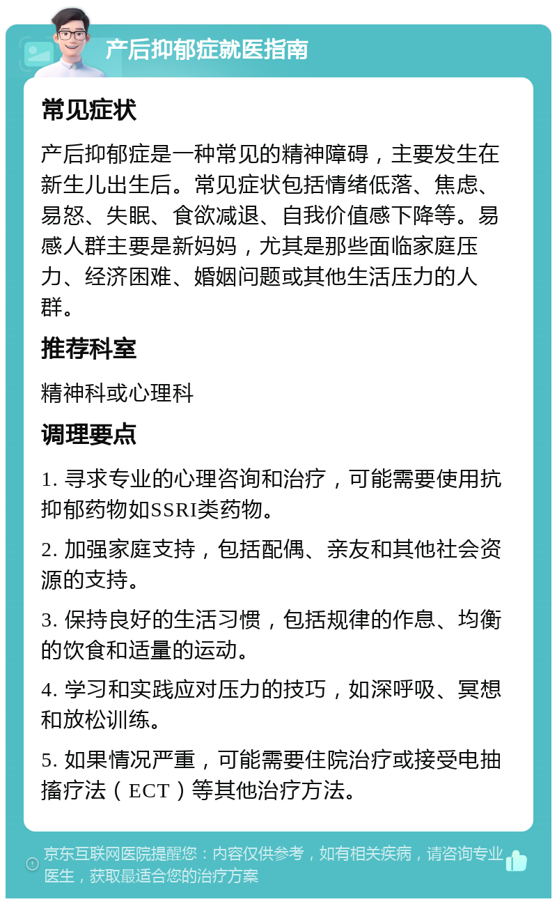 产后抑郁症就医指南 常见症状 产后抑郁症是一种常见的精神障碍，主要发生在新生儿出生后。常见症状包括情绪低落、焦虑、易怒、失眠、食欲减退、自我价值感下降等。易感人群主要是新妈妈，尤其是那些面临家庭压力、经济困难、婚姻问题或其他生活压力的人群。 推荐科室 精神科或心理科 调理要点 1. 寻求专业的心理咨询和治疗，可能需要使用抗抑郁药物如SSRI类药物。 2. 加强家庭支持，包括配偶、亲友和其他社会资源的支持。 3. 保持良好的生活习惯，包括规律的作息、均衡的饮食和适量的运动。 4. 学习和实践应对压力的技巧，如深呼吸、冥想和放松训练。 5. 如果情况严重，可能需要住院治疗或接受电抽搐疗法（ECT）等其他治疗方法。