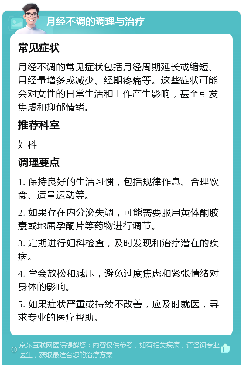 月经不调的调理与治疗 常见症状 月经不调的常见症状包括月经周期延长或缩短、月经量增多或减少、经期疼痛等。这些症状可能会对女性的日常生活和工作产生影响，甚至引发焦虑和抑郁情绪。 推荐科室 妇科 调理要点 1. 保持良好的生活习惯，包括规律作息、合理饮食、适量运动等。 2. 如果存在内分泌失调，可能需要服用黄体酮胶囊或地屈孕酮片等药物进行调节。 3. 定期进行妇科检查，及时发现和治疗潜在的疾病。 4. 学会放松和减压，避免过度焦虑和紧张情绪对身体的影响。 5. 如果症状严重或持续不改善，应及时就医，寻求专业的医疗帮助。