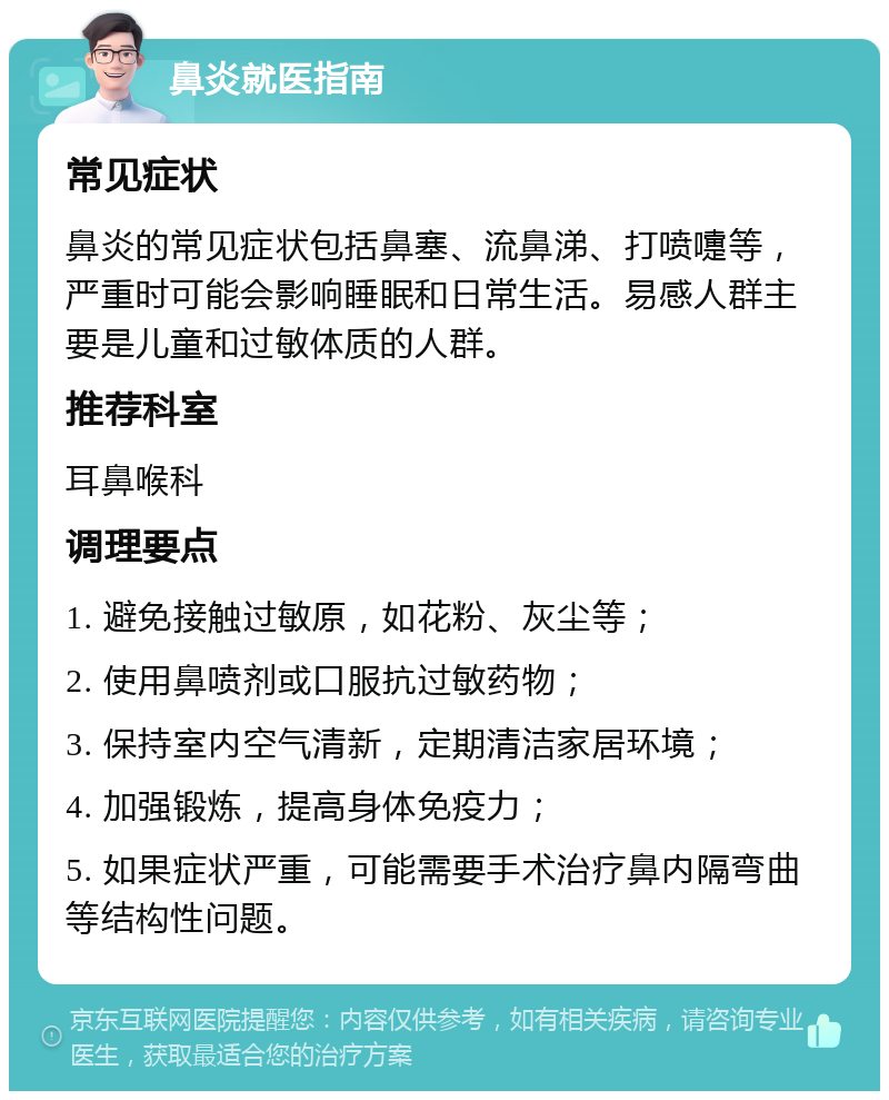 鼻炎就医指南 常见症状 鼻炎的常见症状包括鼻塞、流鼻涕、打喷嚏等，严重时可能会影响睡眠和日常生活。易感人群主要是儿童和过敏体质的人群。 推荐科室 耳鼻喉科 调理要点 1. 避免接触过敏原，如花粉、灰尘等； 2. 使用鼻喷剂或口服抗过敏药物； 3. 保持室内空气清新，定期清洁家居环境； 4. 加强锻炼，提高身体免疫力； 5. 如果症状严重，可能需要手术治疗鼻内隔弯曲等结构性问题。