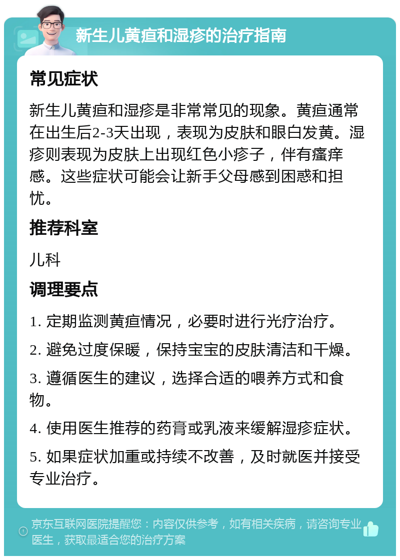 新生儿黄疸和湿疹的治疗指南 常见症状 新生儿黄疸和湿疹是非常常见的现象。黄疸通常在出生后2-3天出现，表现为皮肤和眼白发黄。湿疹则表现为皮肤上出现红色小疹子，伴有瘙痒感。这些症状可能会让新手父母感到困惑和担忧。 推荐科室 儿科 调理要点 1. 定期监测黄疸情况，必要时进行光疗治疗。 2. 避免过度保暖，保持宝宝的皮肤清洁和干燥。 3. 遵循医生的建议，选择合适的喂养方式和食物。 4. 使用医生推荐的药膏或乳液来缓解湿疹症状。 5. 如果症状加重或持续不改善，及时就医并接受专业治疗。