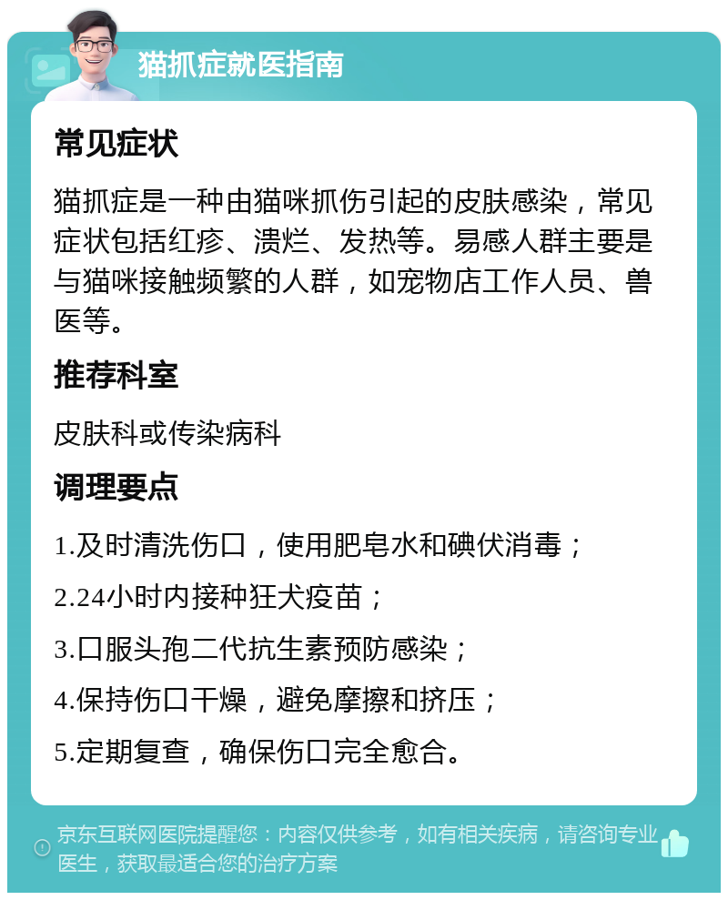 猫抓症就医指南 常见症状 猫抓症是一种由猫咪抓伤引起的皮肤感染，常见症状包括红疹、溃烂、发热等。易感人群主要是与猫咪接触频繁的人群，如宠物店工作人员、兽医等。 推荐科室 皮肤科或传染病科 调理要点 1.及时清洗伤口，使用肥皂水和碘伏消毒； 2.24小时内接种狂犬疫苗； 3.口服头孢二代抗生素预防感染； 4.保持伤口干燥，避免摩擦和挤压； 5.定期复查，确保伤口完全愈合。