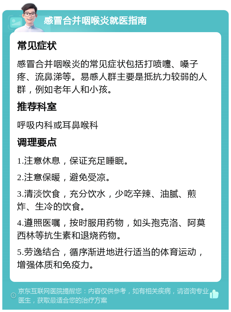 感冒合并咽喉炎就医指南 常见症状 感冒合并咽喉炎的常见症状包括打喷嚏、嗓子疼、流鼻涕等。易感人群主要是抵抗力较弱的人群，例如老年人和小孩。 推荐科室 呼吸内科或耳鼻喉科 调理要点 1.注意休息，保证充足睡眠。 2.注意保暖，避免受凉。 3.清淡饮食，充分饮水，少吃辛辣、油腻、煎炸、生冷的饮食。 4.遵照医嘱，按时服用药物，如头孢克洛、阿莫西林等抗生素和退烧药物。 5.劳逸结合，循序渐进地进行适当的体育运动，增强体质和免疫力。