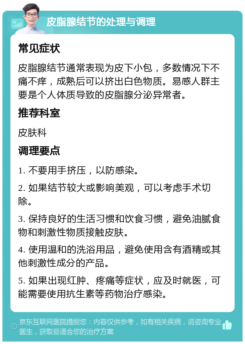 皮脂腺结节的处理与调理 常见症状 皮脂腺结节通常表现为皮下小包，多数情况下不痛不痒，成熟后可以挤出白色物质。易感人群主要是个人体质导致的皮脂腺分泌异常者。 推荐科室 皮肤科 调理要点 1. 不要用手挤压，以防感染。 2. 如果结节较大或影响美观，可以考虑手术切除。 3. 保持良好的生活习惯和饮食习惯，避免油腻食物和刺激性物质接触皮肤。 4. 使用温和的洗浴用品，避免使用含有酒精或其他刺激性成分的产品。 5. 如果出现红肿、疼痛等症状，应及时就医，可能需要使用抗生素等药物治疗感染。