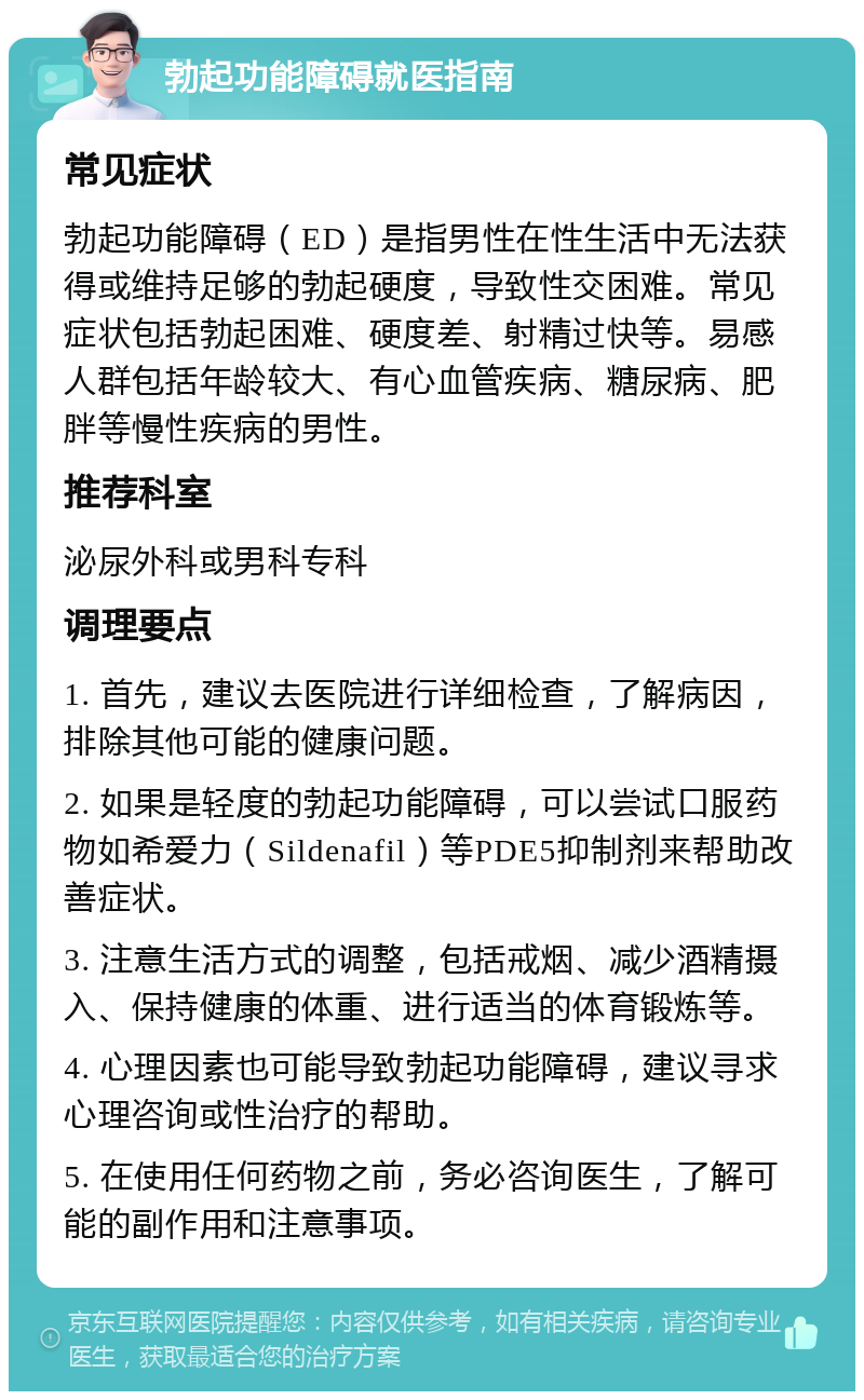 勃起功能障碍就医指南 常见症状 勃起功能障碍（ED）是指男性在性生活中无法获得或维持足够的勃起硬度，导致性交困难。常见症状包括勃起困难、硬度差、射精过快等。易感人群包括年龄较大、有心血管疾病、糖尿病、肥胖等慢性疾病的男性。 推荐科室 泌尿外科或男科专科 调理要点 1. 首先，建议去医院进行详细检查，了解病因，排除其他可能的健康问题。 2. 如果是轻度的勃起功能障碍，可以尝试口服药物如希爱力（Sildenafil）等PDE5抑制剂来帮助改善症状。 3. 注意生活方式的调整，包括戒烟、减少酒精摄入、保持健康的体重、进行适当的体育锻炼等。 4. 心理因素也可能导致勃起功能障碍，建议寻求心理咨询或性治疗的帮助。 5. 在使用任何药物之前，务必咨询医生，了解可能的副作用和注意事项。