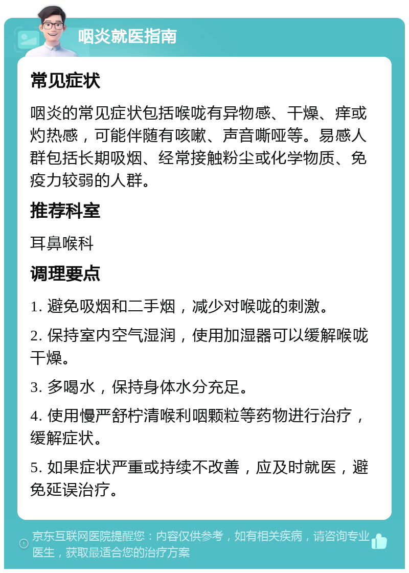 咽炎就医指南 常见症状 咽炎的常见症状包括喉咙有异物感、干燥、痒或灼热感，可能伴随有咳嗽、声音嘶哑等。易感人群包括长期吸烟、经常接触粉尘或化学物质、免疫力较弱的人群。 推荐科室 耳鼻喉科 调理要点 1. 避免吸烟和二手烟，减少对喉咙的刺激。 2. 保持室内空气湿润，使用加湿器可以缓解喉咙干燥。 3. 多喝水，保持身体水分充足。 4. 使用慢严舒柠清喉利咽颗粒等药物进行治疗，缓解症状。 5. 如果症状严重或持续不改善，应及时就医，避免延误治疗。