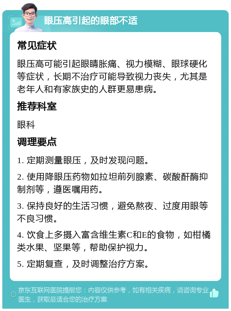 眼压高引起的眼部不适 常见症状 眼压高可能引起眼睛胀痛、视力模糊、眼球硬化等症状，长期不治疗可能导致视力丧失，尤其是老年人和有家族史的人群更易患病。 推荐科室 眼科 调理要点 1. 定期测量眼压，及时发现问题。 2. 使用降眼压药物如拉坦前列腺素、碳酸酐酶抑制剂等，遵医嘱用药。 3. 保持良好的生活习惯，避免熬夜、过度用眼等不良习惯。 4. 饮食上多摄入富含维生素C和E的食物，如柑橘类水果、坚果等，帮助保护视力。 5. 定期复查，及时调整治疗方案。