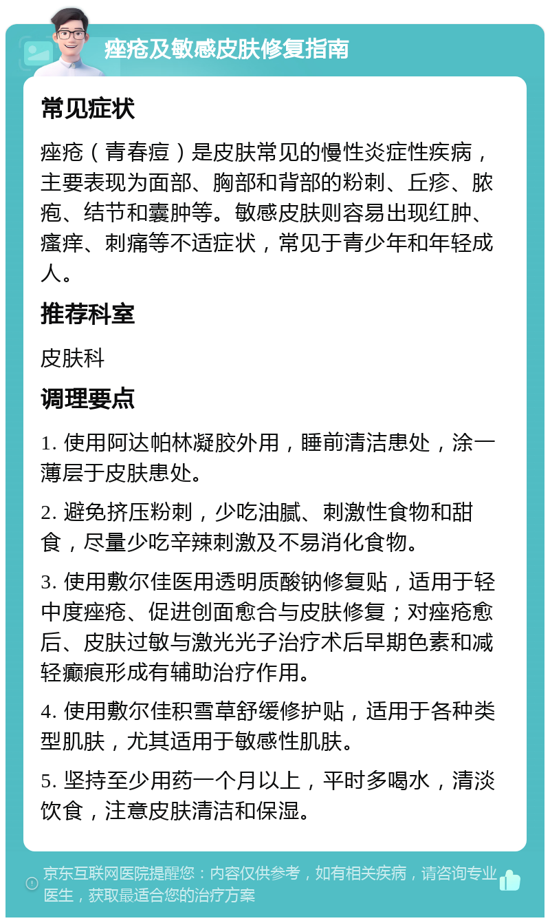 痤疮及敏感皮肤修复指南 常见症状 痤疮（青春痘）是皮肤常见的慢性炎症性疾病，主要表现为面部、胸部和背部的粉刺、丘疹、脓疱、结节和囊肿等。敏感皮肤则容易出现红肿、瘙痒、刺痛等不适症状，常见于青少年和年轻成人。 推荐科室 皮肤科 调理要点 1. 使用阿达帕林凝胶外用，睡前清洁患处，涂一薄层于皮肤患处。 2. 避免挤压粉刺，少吃油腻、刺激性食物和甜食，尽量少吃辛辣刺激及不易消化食物。 3. 使用敷尔佳医用透明质酸钠修复贴，适用于轻中度痤疮、促进创面愈合与皮肤修复；对痤疮愈后、皮肤过敏与激光光子治疗术后早期色素和减轻癫痕形成有辅助治疗作用。 4. 使用敷尔佳积雪草舒缓修护贴，适用于各种类型肌肤，尤其适用于敏感性肌肤。 5. 坚持至少用药一个月以上，平时多喝水，清淡饮食，注意皮肤清洁和保湿。