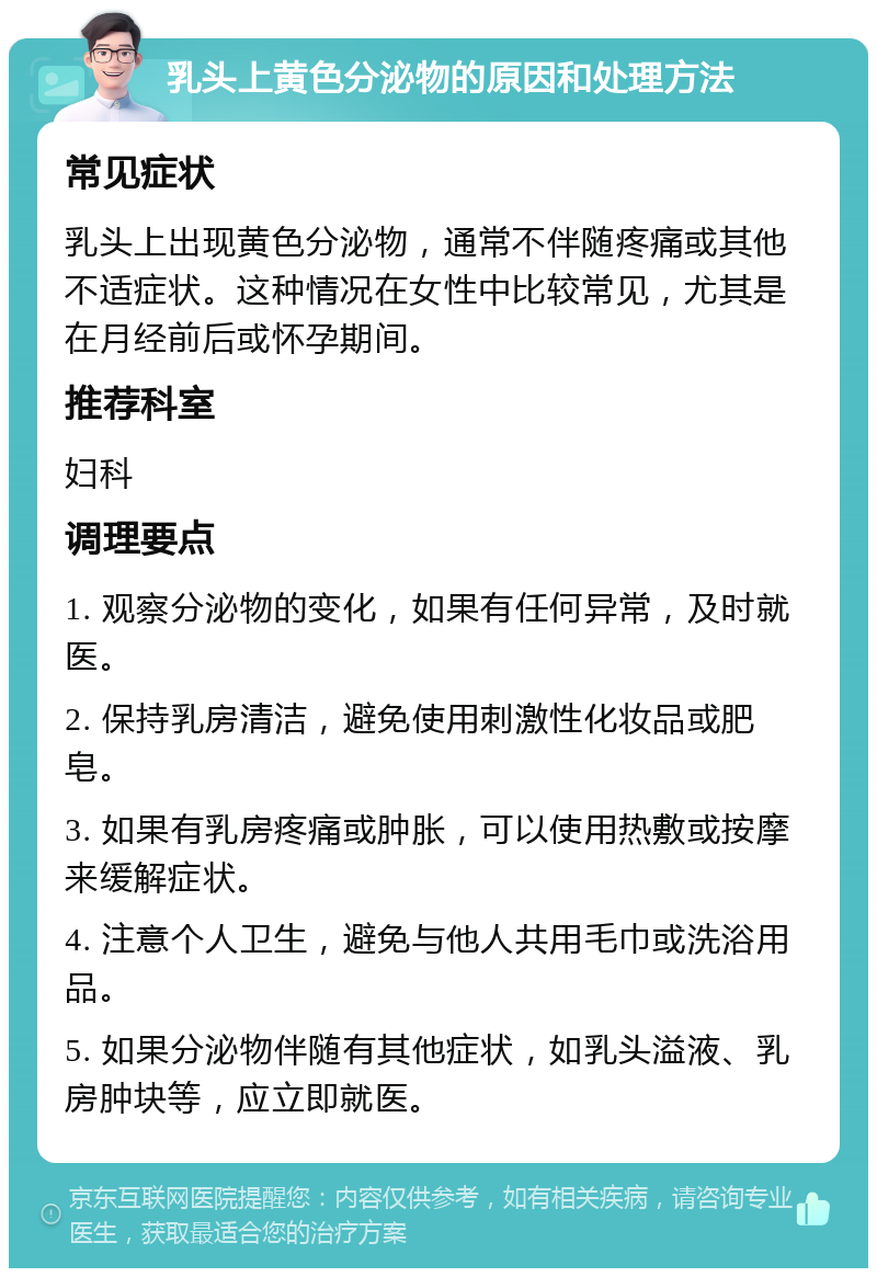 乳头上黄色分泌物的原因和处理方法 常见症状 乳头上出现黄色分泌物，通常不伴随疼痛或其他不适症状。这种情况在女性中比较常见，尤其是在月经前后或怀孕期间。 推荐科室 妇科 调理要点 1. 观察分泌物的变化，如果有任何异常，及时就医。 2. 保持乳房清洁，避免使用刺激性化妆品或肥皂。 3. 如果有乳房疼痛或肿胀，可以使用热敷或按摩来缓解症状。 4. 注意个人卫生，避免与他人共用毛巾或洗浴用品。 5. 如果分泌物伴随有其他症状，如乳头溢液、乳房肿块等，应立即就医。