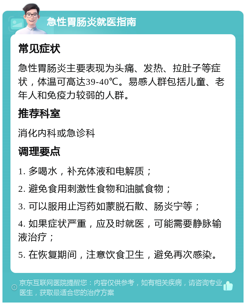 急性胃肠炎就医指南 常见症状 急性胃肠炎主要表现为头痛、发热、拉肚子等症状，体温可高达39-40℃。易感人群包括儿童、老年人和免疫力较弱的人群。 推荐科室 消化内科或急诊科 调理要点 1. 多喝水，补充体液和电解质； 2. 避免食用刺激性食物和油腻食物； 3. 可以服用止泻药如蒙脱石散、肠炎宁等； 4. 如果症状严重，应及时就医，可能需要静脉输液治疗； 5. 在恢复期间，注意饮食卫生，避免再次感染。