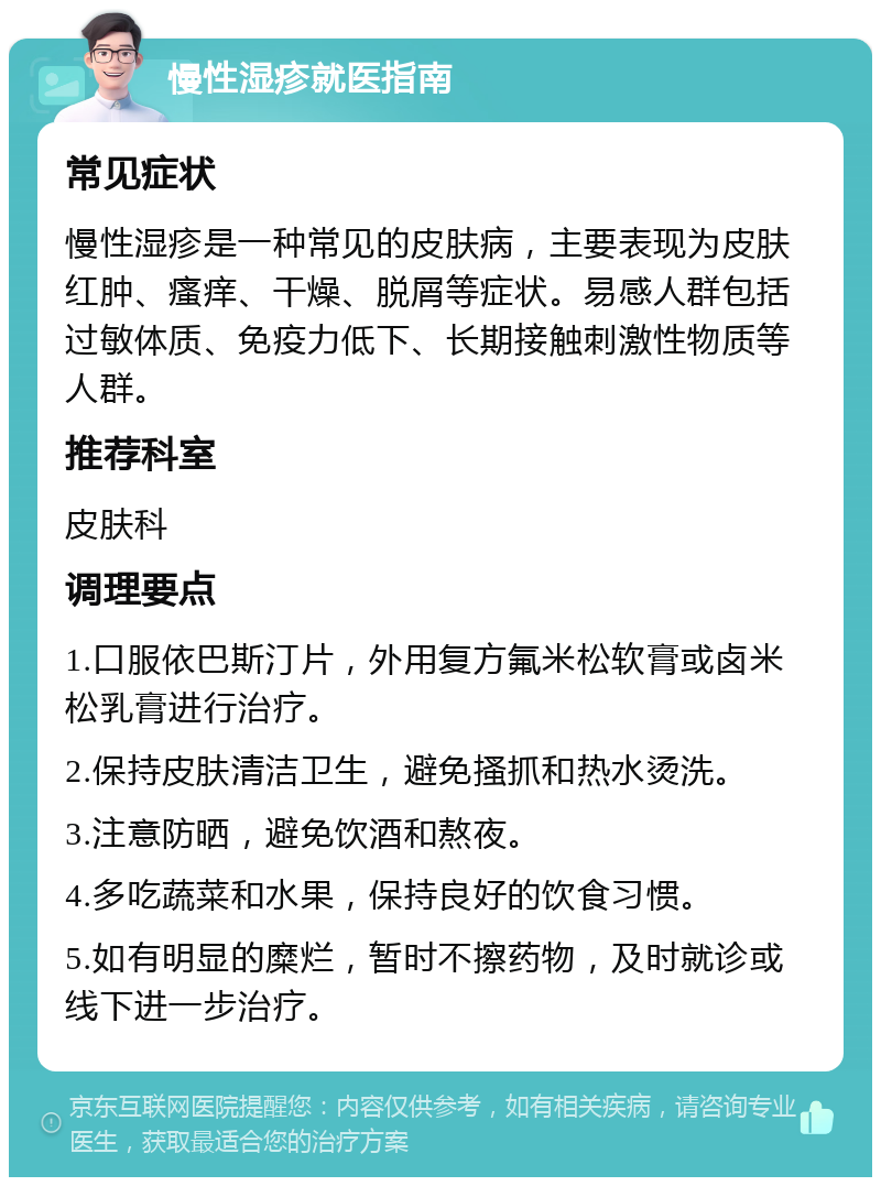 慢性湿疹就医指南 常见症状 慢性湿疹是一种常见的皮肤病，主要表现为皮肤红肿、瘙痒、干燥、脱屑等症状。易感人群包括过敏体质、免疫力低下、长期接触刺激性物质等人群。 推荐科室 皮肤科 调理要点 1.口服依巴斯汀片，外用复方氟米松软膏或卤米松乳膏进行治疗。 2.保持皮肤清洁卫生，避免搔抓和热水烫洗。 3.注意防晒，避免饮酒和熬夜。 4.多吃蔬菜和水果，保持良好的饮食习惯。 5.如有明显的糜烂，暂时不擦药物，及时就诊或线下进一步治疗。