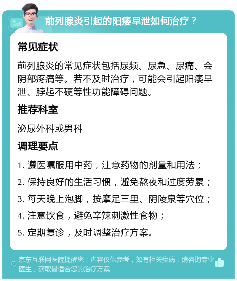 前列腺炎引起的阳痿早泄如何治疗？ 常见症状 前列腺炎的常见症状包括尿频、尿急、尿痛、会阴部疼痛等。若不及时治疗，可能会引起阳痿早泄、脖起不硬等性功能障碍问题。 推荐科室 泌尿外科或男科 调理要点 1. 遵医嘱服用中药，注意药物的剂量和用法； 2. 保持良好的生活习惯，避免熬夜和过度劳累； 3. 每天晚上泡脚，按摩足三里、阴陵泉等穴位； 4. 注意饮食，避免辛辣刺激性食物； 5. 定期复诊，及时调整治疗方案。