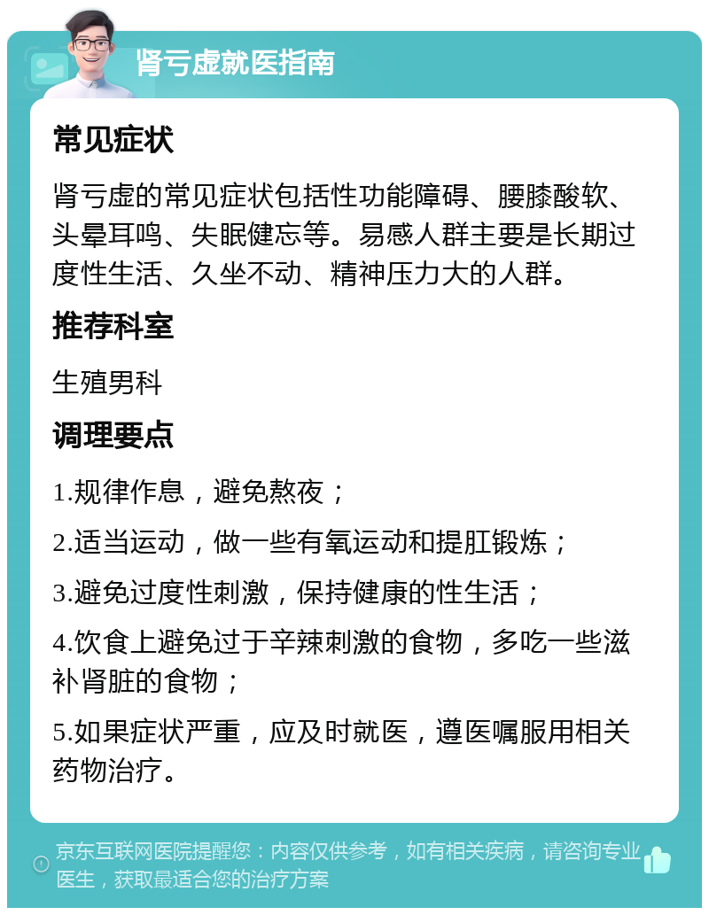 肾亏虚就医指南 常见症状 肾亏虚的常见症状包括性功能障碍、腰膝酸软、头晕耳鸣、失眠健忘等。易感人群主要是长期过度性生活、久坐不动、精神压力大的人群。 推荐科室 生殖男科 调理要点 1.规律作息，避免熬夜； 2.适当运动，做一些有氧运动和提肛锻炼； 3.避免过度性刺激，保持健康的性生活； 4.饮食上避免过于辛辣刺激的食物，多吃一些滋补肾脏的食物； 5.如果症状严重，应及时就医，遵医嘱服用相关药物治疗。