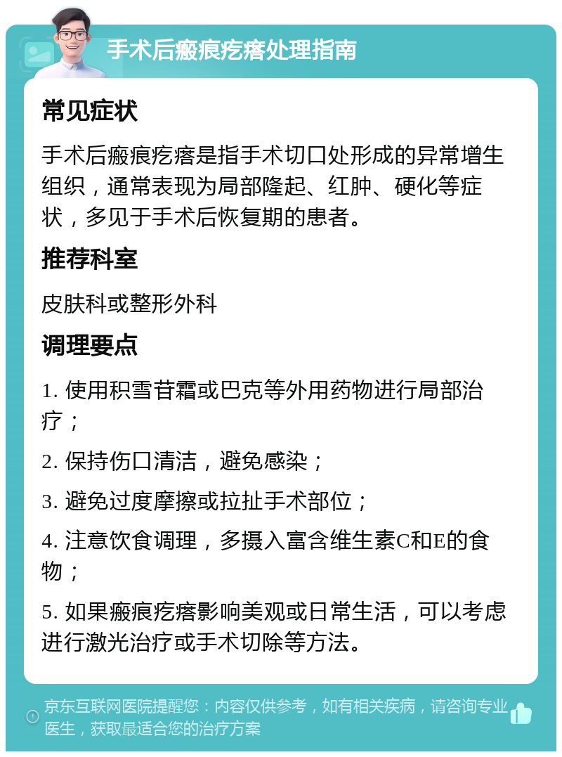 手术后瘢痕疙瘩处理指南 常见症状 手术后瘢痕疙瘩是指手术切口处形成的异常增生组织，通常表现为局部隆起、红肿、硬化等症状，多见于手术后恢复期的患者。 推荐科室 皮肤科或整形外科 调理要点 1. 使用积雪苷霜或巴克等外用药物进行局部治疗； 2. 保持伤口清洁，避免感染； 3. 避免过度摩擦或拉扯手术部位； 4. 注意饮食调理，多摄入富含维生素C和E的食物； 5. 如果瘢痕疙瘩影响美观或日常生活，可以考虑进行激光治疗或手术切除等方法。