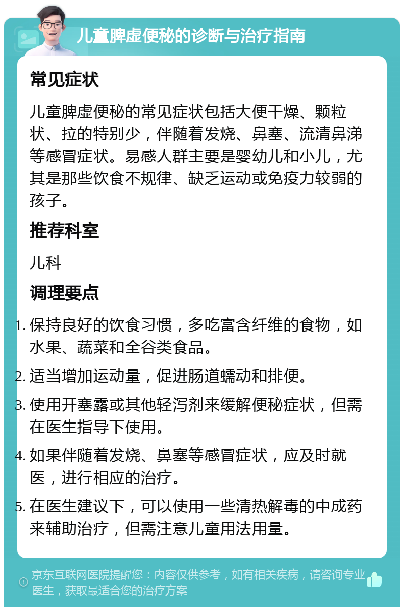 儿童脾虚便秘的诊断与治疗指南 常见症状 儿童脾虚便秘的常见症状包括大便干燥、颗粒状、拉的特别少，伴随着发烧、鼻塞、流清鼻涕等感冒症状。易感人群主要是婴幼儿和小儿，尤其是那些饮食不规律、缺乏运动或免疫力较弱的孩子。 推荐科室 儿科 调理要点 保持良好的饮食习惯，多吃富含纤维的食物，如水果、蔬菜和全谷类食品。 适当增加运动量，促进肠道蠕动和排便。 使用开塞露或其他轻泻剂来缓解便秘症状，但需在医生指导下使用。 如果伴随着发烧、鼻塞等感冒症状，应及时就医，进行相应的治疗。 在医生建议下，可以使用一些清热解毒的中成药来辅助治疗，但需注意儿童用法用量。