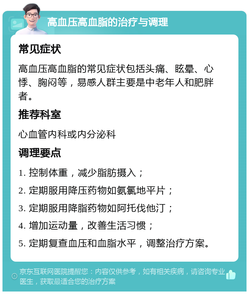 高血压高血脂的治疗与调理 常见症状 高血压高血脂的常见症状包括头痛、眩晕、心悸、胸闷等，易感人群主要是中老年人和肥胖者。 推荐科室 心血管内科或内分泌科 调理要点 1. 控制体重，减少脂肪摄入； 2. 定期服用降压药物如氨氯地平片； 3. 定期服用降脂药物如阿托伐他汀； 4. 增加运动量，改善生活习惯； 5. 定期复查血压和血脂水平，调整治疗方案。