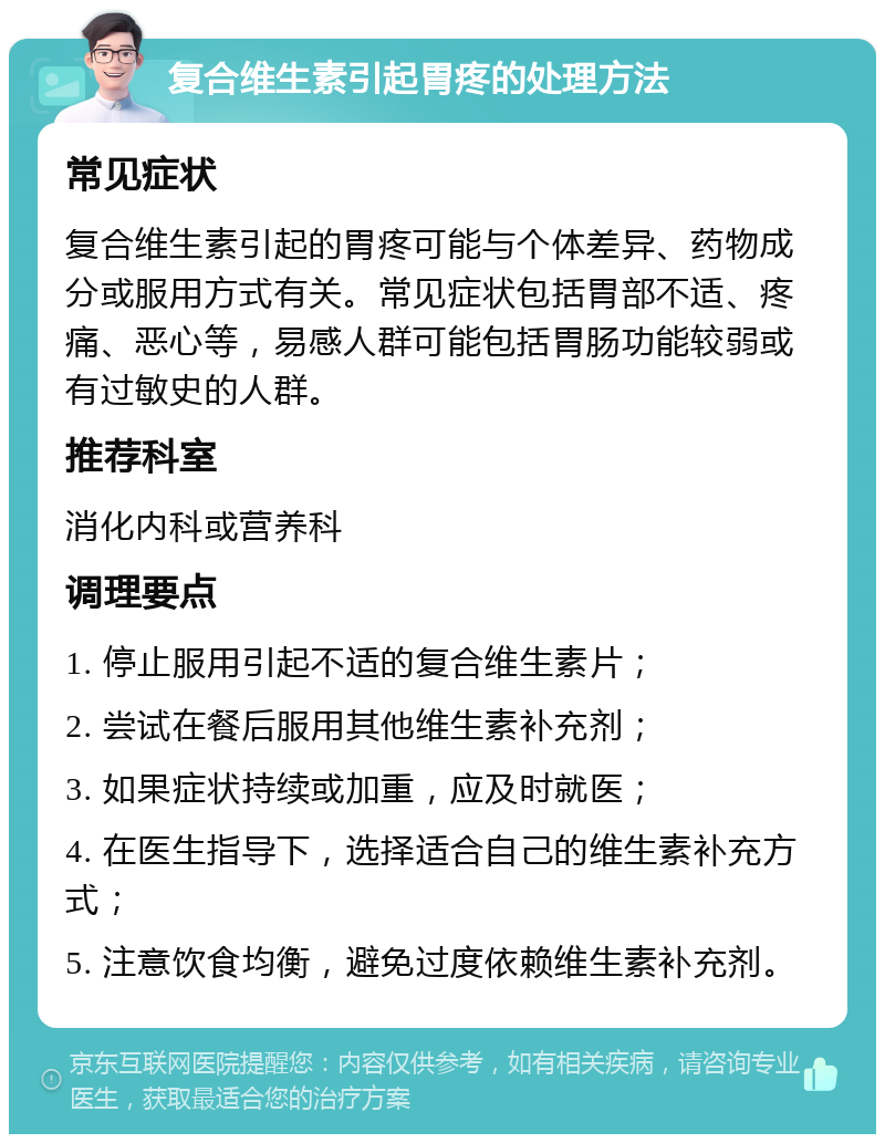 复合维生素引起胃疼的处理方法 常见症状 复合维生素引起的胃疼可能与个体差异、药物成分或服用方式有关。常见症状包括胃部不适、疼痛、恶心等，易感人群可能包括胃肠功能较弱或有过敏史的人群。 推荐科室 消化内科或营养科 调理要点 1. 停止服用引起不适的复合维生素片； 2. 尝试在餐后服用其他维生素补充剂； 3. 如果症状持续或加重，应及时就医； 4. 在医生指导下，选择适合自己的维生素补充方式； 5. 注意饮食均衡，避免过度依赖维生素补充剂。