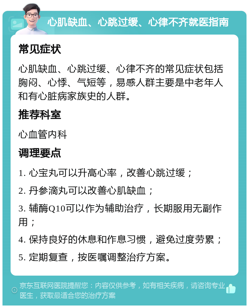 心肌缺血、心跳过缓、心律不齐就医指南 常见症状 心肌缺血、心跳过缓、心律不齐的常见症状包括胸闷、心悸、气短等，易感人群主要是中老年人和有心脏病家族史的人群。 推荐科室 心血管内科 调理要点 1. 心宝丸可以升高心率，改善心跳过缓； 2. 丹参滴丸可以改善心肌缺血； 3. 辅酶Q10可以作为辅助治疗，长期服用无副作用； 4. 保持良好的休息和作息习惯，避免过度劳累； 5. 定期复查，按医嘱调整治疗方案。