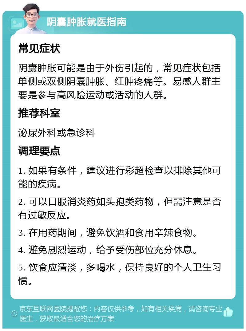 阴囊肿胀就医指南 常见症状 阴囊肿胀可能是由于外伤引起的，常见症状包括单侧或双侧阴囊肿胀、红肿疼痛等。易感人群主要是参与高风险运动或活动的人群。 推荐科室 泌尿外科或急诊科 调理要点 1. 如果有条件，建议进行彩超检查以排除其他可能的疾病。 2. 可以口服消炎药如头孢类药物，但需注意是否有过敏反应。 3. 在用药期间，避免饮酒和食用辛辣食物。 4. 避免剧烈运动，给予受伤部位充分休息。 5. 饮食应清淡，多喝水，保持良好的个人卫生习惯。