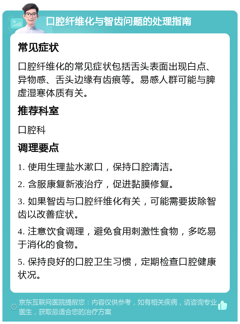 口腔纤维化与智齿问题的处理指南 常见症状 口腔纤维化的常见症状包括舌头表面出现白点、异物感、舌头边缘有齿痕等。易感人群可能与脾虚湿寒体质有关。 推荐科室 口腔科 调理要点 1. 使用生理盐水漱口，保持口腔清洁。 2. 含服康复新液治疗，促进黏膜修复。 3. 如果智齿与口腔纤维化有关，可能需要拔除智齿以改善症状。 4. 注意饮食调理，避免食用刺激性食物，多吃易于消化的食物。 5. 保持良好的口腔卫生习惯，定期检查口腔健康状况。