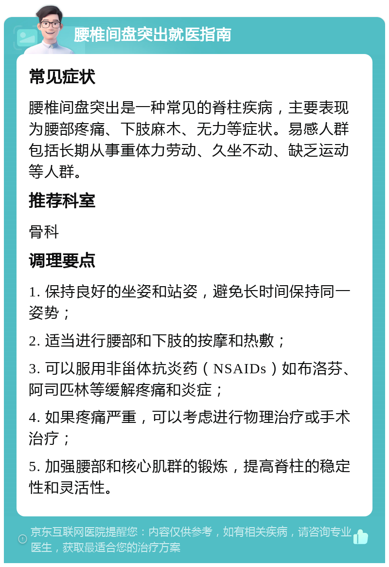 腰椎间盘突出就医指南 常见症状 腰椎间盘突出是一种常见的脊柱疾病，主要表现为腰部疼痛、下肢麻木、无力等症状。易感人群包括长期从事重体力劳动、久坐不动、缺乏运动等人群。 推荐科室 骨科 调理要点 1. 保持良好的坐姿和站姿，避免长时间保持同一姿势； 2. 适当进行腰部和下肢的按摩和热敷； 3. 可以服用非甾体抗炎药（NSAIDs）如布洛芬、阿司匹林等缓解疼痛和炎症； 4. 如果疼痛严重，可以考虑进行物理治疗或手术治疗； 5. 加强腰部和核心肌群的锻炼，提高脊柱的稳定性和灵活性。