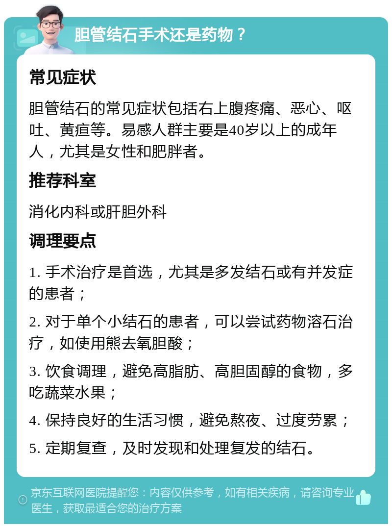 胆管结石手术还是药物？ 常见症状 胆管结石的常见症状包括右上腹疼痛、恶心、呕吐、黄疸等。易感人群主要是40岁以上的成年人，尤其是女性和肥胖者。 推荐科室 消化内科或肝胆外科 调理要点 1. 手术治疗是首选，尤其是多发结石或有并发症的患者； 2. 对于单个小结石的患者，可以尝试药物溶石治疗，如使用熊去氧胆酸； 3. 饮食调理，避免高脂肪、高胆固醇的食物，多吃蔬菜水果； 4. 保持良好的生活习惯，避免熬夜、过度劳累； 5. 定期复查，及时发现和处理复发的结石。