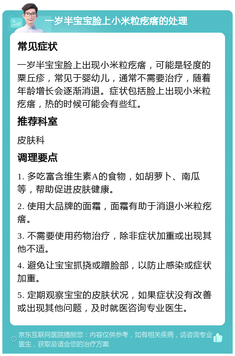 一岁半宝宝脸上小米粒疙瘩的处理 常见症状 一岁半宝宝脸上出现小米粒疙瘩，可能是轻度的粟丘疹，常见于婴幼儿，通常不需要治疗，随着年龄增长会逐渐消退。症状包括脸上出现小米粒疙瘩，热的时候可能会有些红。 推荐科室 皮肤科 调理要点 1. 多吃富含维生素A的食物，如胡萝卜、南瓜等，帮助促进皮肤健康。 2. 使用大品牌的面霜，面霜有助于消退小米粒疙瘩。 3. 不需要使用药物治疗，除非症状加重或出现其他不适。 4. 避免让宝宝抓挠或蹭脸部，以防止感染或症状加重。 5. 定期观察宝宝的皮肤状况，如果症状没有改善或出现其他问题，及时就医咨询专业医生。