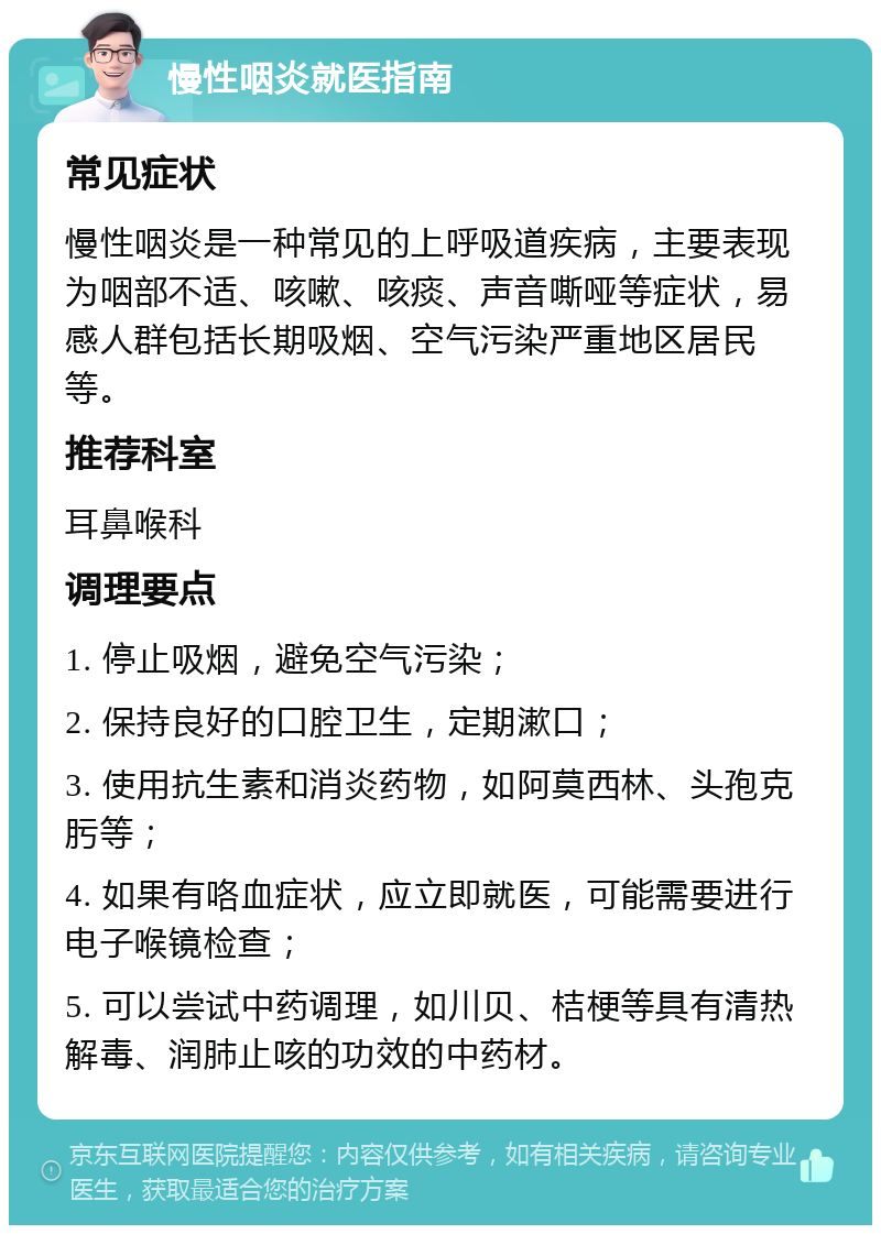 慢性咽炎就医指南 常见症状 慢性咽炎是一种常见的上呼吸道疾病，主要表现为咽部不适、咳嗽、咳痰、声音嘶哑等症状，易感人群包括长期吸烟、空气污染严重地区居民等。 推荐科室 耳鼻喉科 调理要点 1. 停止吸烟，避免空气污染； 2. 保持良好的口腔卫生，定期漱口； 3. 使用抗生素和消炎药物，如阿莫西林、头孢克肟等； 4. 如果有咯血症状，应立即就医，可能需要进行电子喉镜检查； 5. 可以尝试中药调理，如川贝、桔梗等具有清热解毒、润肺止咳的功效的中药材。