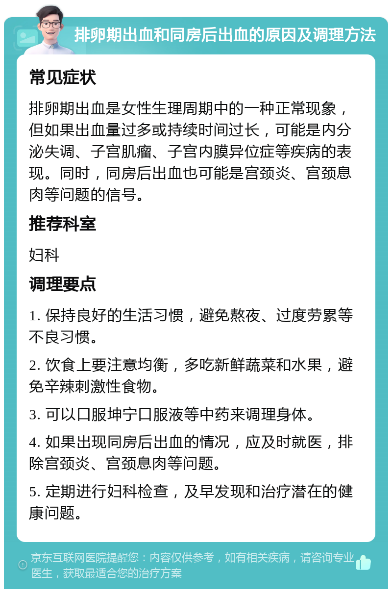 排卵期出血和同房后出血的原因及调理方法 常见症状 排卵期出血是女性生理周期中的一种正常现象，但如果出血量过多或持续时间过长，可能是内分泌失调、子宫肌瘤、子宫内膜异位症等疾病的表现。同时，同房后出血也可能是宫颈炎、宫颈息肉等问题的信号。 推荐科室 妇科 调理要点 1. 保持良好的生活习惯，避免熬夜、过度劳累等不良习惯。 2. 饮食上要注意均衡，多吃新鲜蔬菜和水果，避免辛辣刺激性食物。 3. 可以口服坤宁口服液等中药来调理身体。 4. 如果出现同房后出血的情况，应及时就医，排除宫颈炎、宫颈息肉等问题。 5. 定期进行妇科检查，及早发现和治疗潜在的健康问题。