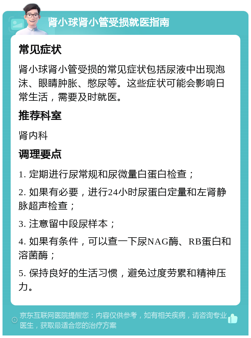 肾小球肾小管受损就医指南 常见症状 肾小球肾小管受损的常见症状包括尿液中出现泡沫、眼睛肿胀、憋尿等。这些症状可能会影响日常生活，需要及时就医。 推荐科室 肾内科 调理要点 1. 定期进行尿常规和尿微量白蛋白检查； 2. 如果有必要，进行24小时尿蛋白定量和左肾静脉超声检查； 3. 注意留中段尿样本； 4. 如果有条件，可以查一下尿NAG酶、RB蛋白和溶菌酶； 5. 保持良好的生活习惯，避免过度劳累和精神压力。