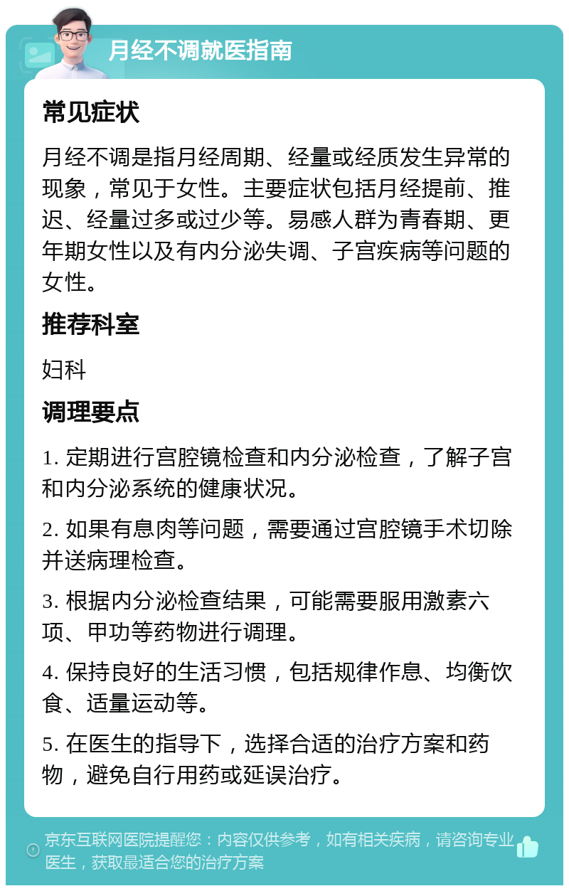 月经不调就医指南 常见症状 月经不调是指月经周期、经量或经质发生异常的现象，常见于女性。主要症状包括月经提前、推迟、经量过多或过少等。易感人群为青春期、更年期女性以及有内分泌失调、子宫疾病等问题的女性。 推荐科室 妇科 调理要点 1. 定期进行宫腔镜检查和内分泌检查，了解子宫和内分泌系统的健康状况。 2. 如果有息肉等问题，需要通过宫腔镜手术切除并送病理检查。 3. 根据内分泌检查结果，可能需要服用激素六项、甲功等药物进行调理。 4. 保持良好的生活习惯，包括规律作息、均衡饮食、适量运动等。 5. 在医生的指导下，选择合适的治疗方案和药物，避免自行用药或延误治疗。