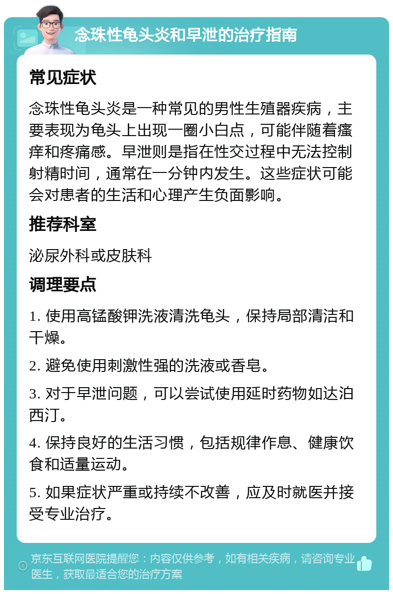 念珠性龟头炎和早泄的治疗指南 常见症状 念珠性龟头炎是一种常见的男性生殖器疾病，主要表现为龟头上出现一圈小白点，可能伴随着瘙痒和疼痛感。早泄则是指在性交过程中无法控制射精时间，通常在一分钟内发生。这些症状可能会对患者的生活和心理产生负面影响。 推荐科室 泌尿外科或皮肤科 调理要点 1. 使用高锰酸钾洗液清洗龟头，保持局部清洁和干燥。 2. 避免使用刺激性强的洗液或香皂。 3. 对于早泄问题，可以尝试使用延时药物如达泊西汀。 4. 保持良好的生活习惯，包括规律作息、健康饮食和适量运动。 5. 如果症状严重或持续不改善，应及时就医并接受专业治疗。