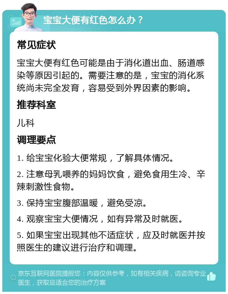 宝宝大便有红色怎么办？ 常见症状 宝宝大便有红色可能是由于消化道出血、肠道感染等原因引起的。需要注意的是，宝宝的消化系统尚未完全发育，容易受到外界因素的影响。 推荐科室 儿科 调理要点 1. 给宝宝化验大便常规，了解具体情况。 2. 注意母乳喂养的妈妈饮食，避免食用生冷、辛辣刺激性食物。 3. 保持宝宝腹部温暖，避免受凉。 4. 观察宝宝大便情况，如有异常及时就医。 5. 如果宝宝出现其他不适症状，应及时就医并按照医生的建议进行治疗和调理。