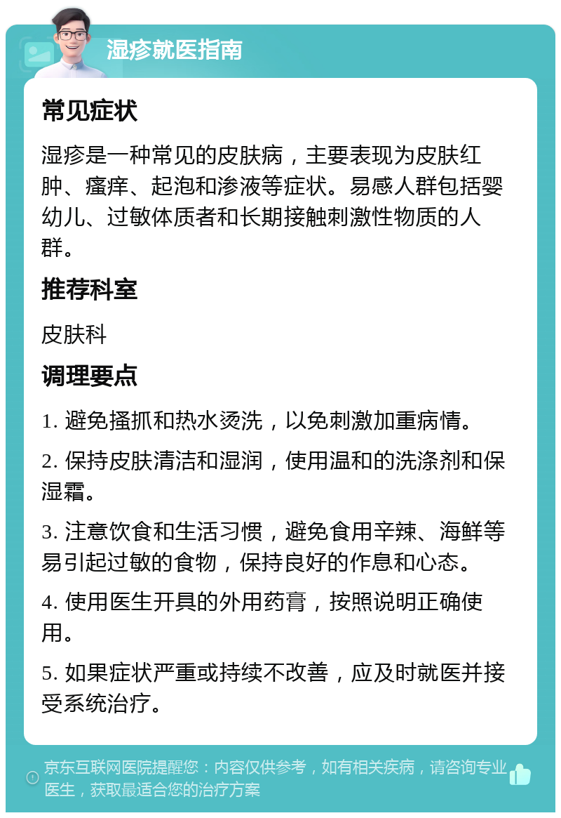 湿疹就医指南 常见症状 湿疹是一种常见的皮肤病，主要表现为皮肤红肿、瘙痒、起泡和渗液等症状。易感人群包括婴幼儿、过敏体质者和长期接触刺激性物质的人群。 推荐科室 皮肤科 调理要点 1. 避免搔抓和热水烫洗，以免刺激加重病情。 2. 保持皮肤清洁和湿润，使用温和的洗涤剂和保湿霜。 3. 注意饮食和生活习惯，避免食用辛辣、海鲜等易引起过敏的食物，保持良好的作息和心态。 4. 使用医生开具的外用药膏，按照说明正确使用。 5. 如果症状严重或持续不改善，应及时就医并接受系统治疗。