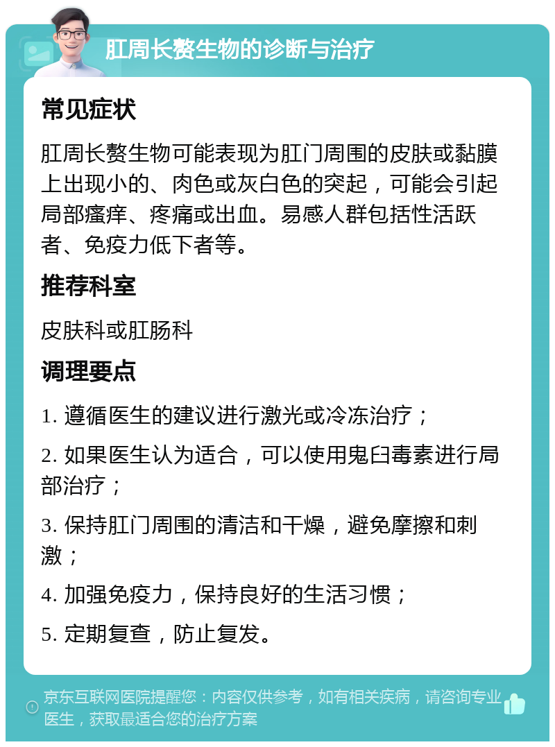 肛周长赘生物的诊断与治疗 常见症状 肛周长赘生物可能表现为肛门周围的皮肤或黏膜上出现小的、肉色或灰白色的突起，可能会引起局部瘙痒、疼痛或出血。易感人群包括性活跃者、免疫力低下者等。 推荐科室 皮肤科或肛肠科 调理要点 1. 遵循医生的建议进行激光或冷冻治疗； 2. 如果医生认为适合，可以使用鬼臼毒素进行局部治疗； 3. 保持肛门周围的清洁和干燥，避免摩擦和刺激； 4. 加强免疫力，保持良好的生活习惯； 5. 定期复查，防止复发。