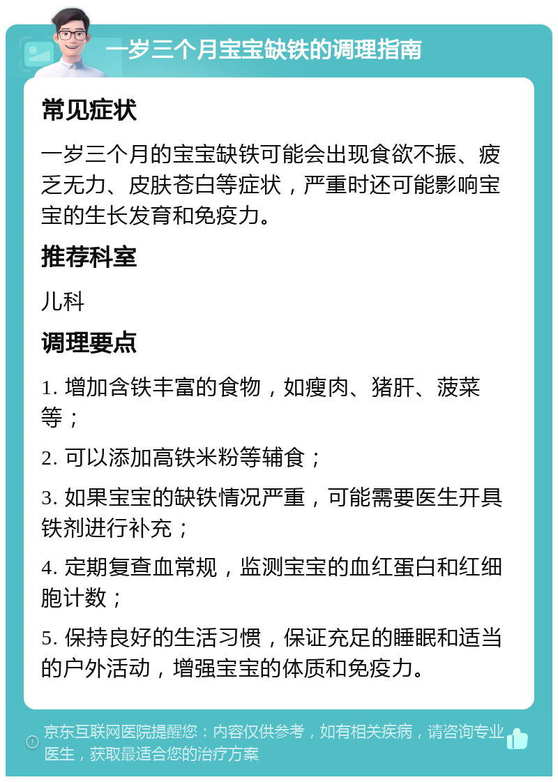 一岁三个月宝宝缺铁的调理指南 常见症状 一岁三个月的宝宝缺铁可能会出现食欲不振、疲乏无力、皮肤苍白等症状，严重时还可能影响宝宝的生长发育和免疫力。 推荐科室 儿科 调理要点 1. 增加含铁丰富的食物，如瘦肉、猪肝、菠菜等； 2. 可以添加高铁米粉等辅食； 3. 如果宝宝的缺铁情况严重，可能需要医生开具铁剂进行补充； 4. 定期复查血常规，监测宝宝的血红蛋白和红细胞计数； 5. 保持良好的生活习惯，保证充足的睡眠和适当的户外活动，增强宝宝的体质和免疫力。