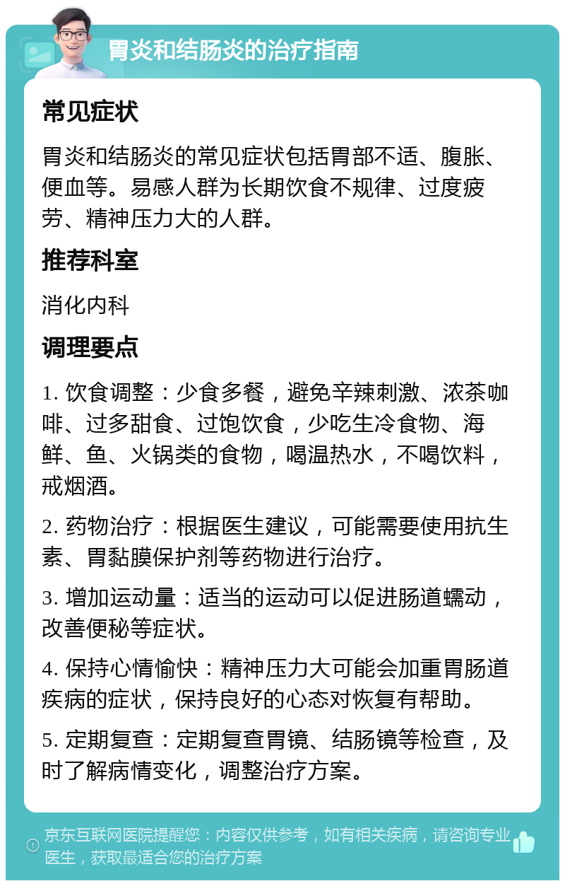 胃炎和结肠炎的治疗指南 常见症状 胃炎和结肠炎的常见症状包括胃部不适、腹胀、便血等。易感人群为长期饮食不规律、过度疲劳、精神压力大的人群。 推荐科室 消化内科 调理要点 1. 饮食调整：少食多餐，避免辛辣刺激、浓茶咖啡、过多甜食、过饱饮食，少吃生冷食物、海鲜、鱼、火锅类的食物，喝温热水，不喝饮料，戒烟酒。 2. 药物治疗：根据医生建议，可能需要使用抗生素、胃黏膜保护剂等药物进行治疗。 3. 增加运动量：适当的运动可以促进肠道蠕动，改善便秘等症状。 4. 保持心情愉快：精神压力大可能会加重胃肠道疾病的症状，保持良好的心态对恢复有帮助。 5. 定期复查：定期复查胃镜、结肠镜等检查，及时了解病情变化，调整治疗方案。