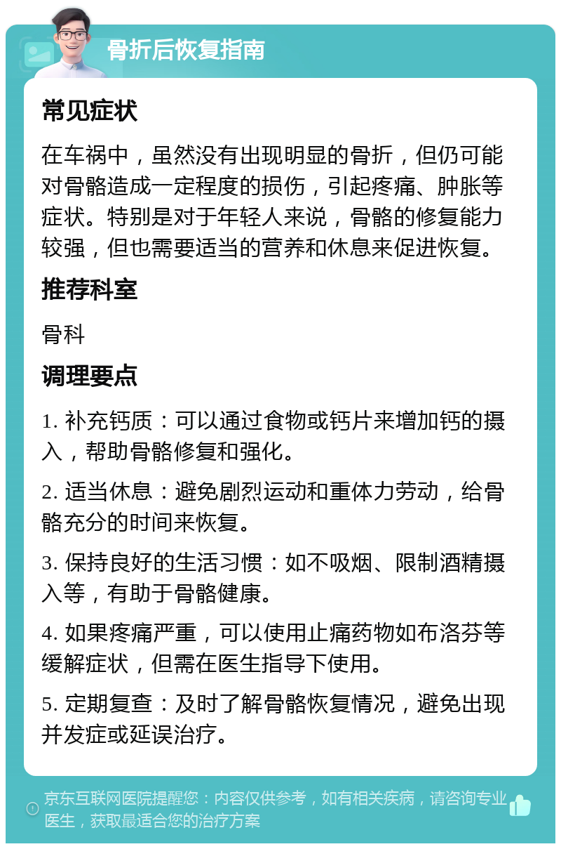 骨折后恢复指南 常见症状 在车祸中，虽然没有出现明显的骨折，但仍可能对骨骼造成一定程度的损伤，引起疼痛、肿胀等症状。特别是对于年轻人来说，骨骼的修复能力较强，但也需要适当的营养和休息来促进恢复。 推荐科室 骨科 调理要点 1. 补充钙质：可以通过食物或钙片来增加钙的摄入，帮助骨骼修复和强化。 2. 适当休息：避免剧烈运动和重体力劳动，给骨骼充分的时间来恢复。 3. 保持良好的生活习惯：如不吸烟、限制酒精摄入等，有助于骨骼健康。 4. 如果疼痛严重，可以使用止痛药物如布洛芬等缓解症状，但需在医生指导下使用。 5. 定期复查：及时了解骨骼恢复情况，避免出现并发症或延误治疗。