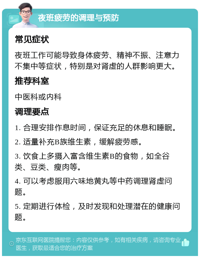 夜班疲劳的调理与预防 常见症状 夜班工作可能导致身体疲劳、精神不振、注意力不集中等症状，特别是对肾虚的人群影响更大。 推荐科室 中医科或内科 调理要点 1. 合理安排作息时间，保证充足的休息和睡眠。 2. 适量补充B族维生素，缓解疲劳感。 3. 饮食上多摄入富含维生素B的食物，如全谷类、豆类、瘦肉等。 4. 可以考虑服用六味地黄丸等中药调理肾虚问题。 5. 定期进行体检，及时发现和处理潜在的健康问题。