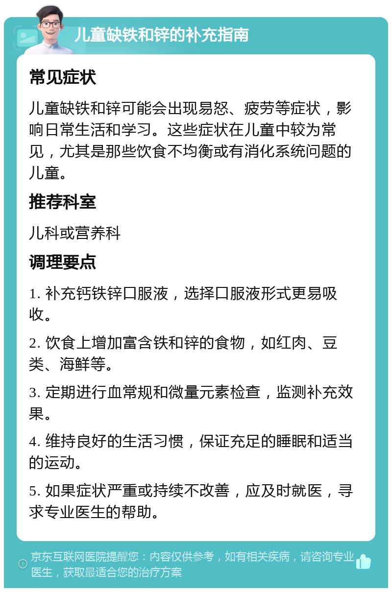 儿童缺铁和锌的补充指南 常见症状 儿童缺铁和锌可能会出现易怒、疲劳等症状，影响日常生活和学习。这些症状在儿童中较为常见，尤其是那些饮食不均衡或有消化系统问题的儿童。 推荐科室 儿科或营养科 调理要点 1. 补充钙铁锌口服液，选择口服液形式更易吸收。 2. 饮食上增加富含铁和锌的食物，如红肉、豆类、海鲜等。 3. 定期进行血常规和微量元素检查，监测补充效果。 4. 维持良好的生活习惯，保证充足的睡眠和适当的运动。 5. 如果症状严重或持续不改善，应及时就医，寻求专业医生的帮助。