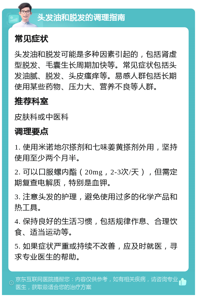 头发油和脱发的调理指南 常见症状 头发油和脱发可能是多种因素引起的，包括肾虚型脱发、毛囊生长周期加快等。常见症状包括头发油腻、脱发、头皮瘙痒等。易感人群包括长期使用某些药物、压力大、营养不良等人群。 推荐科室 皮肤科或中医科 调理要点 1. 使用米诺地尔搽剂和七味姜黄搽剂外用，坚持使用至少两个月半。 2. 可以口服螺内酯（20mg，2-3次/天），但需定期复查电解质，特别是血钾。 3. 注意头发的护理，避免使用过多的化学产品和热工具。 4. 保持良好的生活习惯，包括规律作息、合理饮食、适当运动等。 5. 如果症状严重或持续不改善，应及时就医，寻求专业医生的帮助。