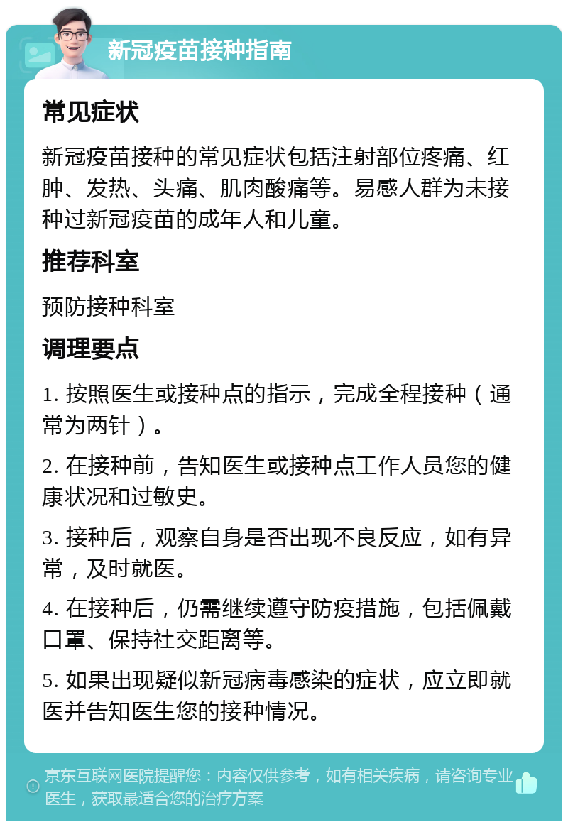 新冠疫苗接种指南 常见症状 新冠疫苗接种的常见症状包括注射部位疼痛、红肿、发热、头痛、肌肉酸痛等。易感人群为未接种过新冠疫苗的成年人和儿童。 推荐科室 预防接种科室 调理要点 1. 按照医生或接种点的指示，完成全程接种（通常为两针）。 2. 在接种前，告知医生或接种点工作人员您的健康状况和过敏史。 3. 接种后，观察自身是否出现不良反应，如有异常，及时就医。 4. 在接种后，仍需继续遵守防疫措施，包括佩戴口罩、保持社交距离等。 5. 如果出现疑似新冠病毒感染的症状，应立即就医并告知医生您的接种情况。