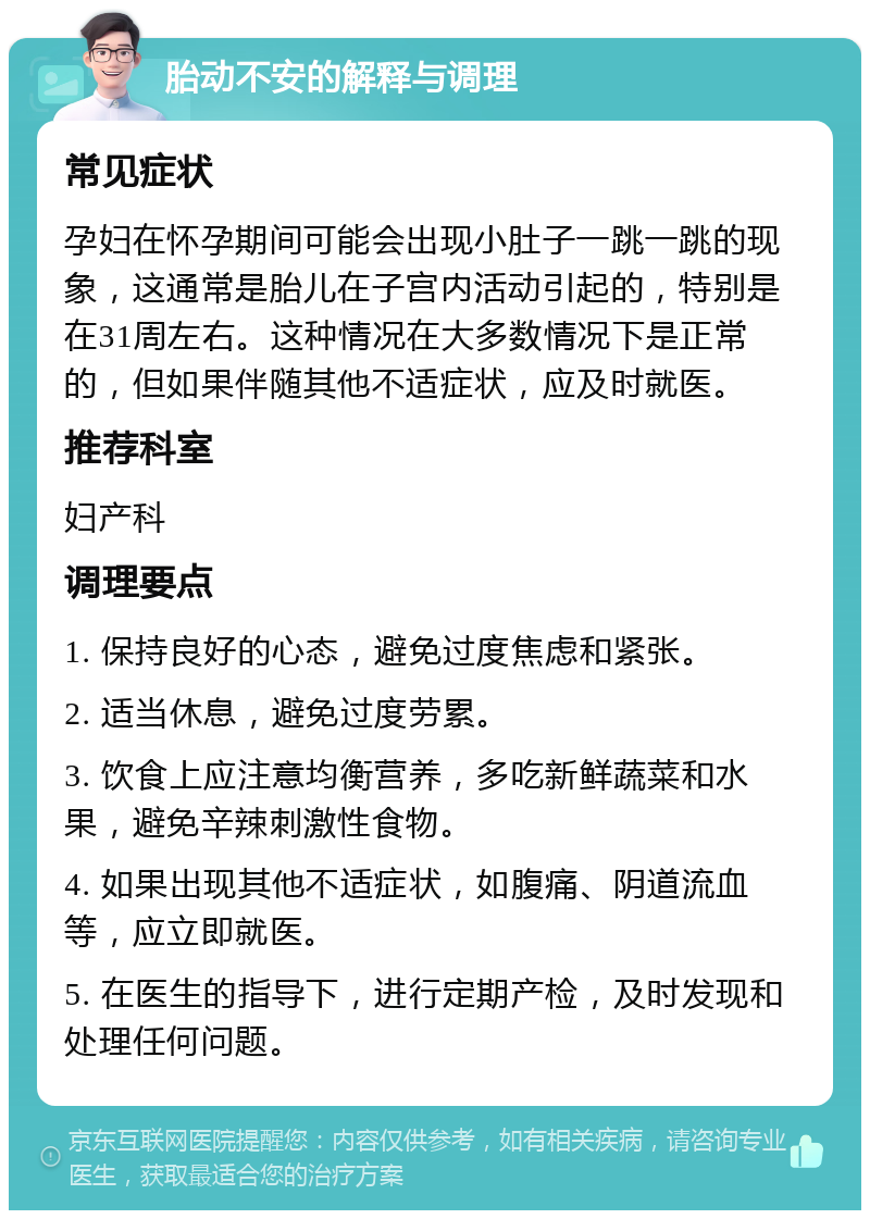 胎动不安的解释与调理 常见症状 孕妇在怀孕期间可能会出现小肚子一跳一跳的现象，这通常是胎儿在子宫内活动引起的，特别是在31周左右。这种情况在大多数情况下是正常的，但如果伴随其他不适症状，应及时就医。 推荐科室 妇产科 调理要点 1. 保持良好的心态，避免过度焦虑和紧张。 2. 适当休息，避免过度劳累。 3. 饮食上应注意均衡营养，多吃新鲜蔬菜和水果，避免辛辣刺激性食物。 4. 如果出现其他不适症状，如腹痛、阴道流血等，应立即就医。 5. 在医生的指导下，进行定期产检，及时发现和处理任何问题。