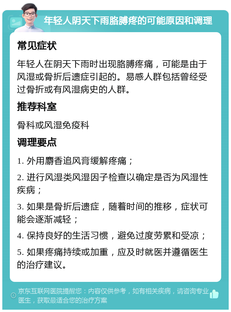 年轻人阴天下雨胳膊疼的可能原因和调理 常见症状 年轻人在阴天下雨时出现胳膊疼痛，可能是由于风湿或骨折后遗症引起的。易感人群包括曾经受过骨折或有风湿病史的人群。 推荐科室 骨科或风湿免疫科 调理要点 1. 外用麝香追风膏缓解疼痛； 2. 进行风湿类风湿因子检查以确定是否为风湿性疾病； 3. 如果是骨折后遗症，随着时间的推移，症状可能会逐渐减轻； 4. 保持良好的生活习惯，避免过度劳累和受凉； 5. 如果疼痛持续或加重，应及时就医并遵循医生的治疗建议。