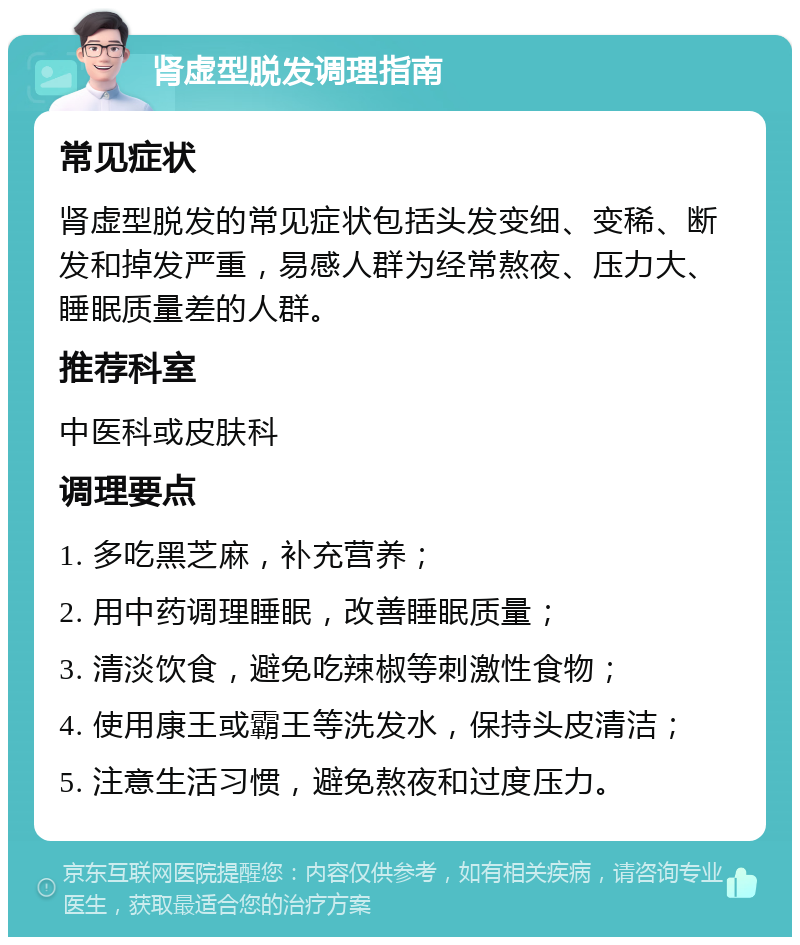 肾虚型脱发调理指南 常见症状 肾虚型脱发的常见症状包括头发变细、变稀、断发和掉发严重，易感人群为经常熬夜、压力大、睡眠质量差的人群。 推荐科室 中医科或皮肤科 调理要点 1. 多吃黑芝麻，补充营养； 2. 用中药调理睡眠，改善睡眠质量； 3. 清淡饮食，避免吃辣椒等刺激性食物； 4. 使用康王或霸王等洗发水，保持头皮清洁； 5. 注意生活习惯，避免熬夜和过度压力。