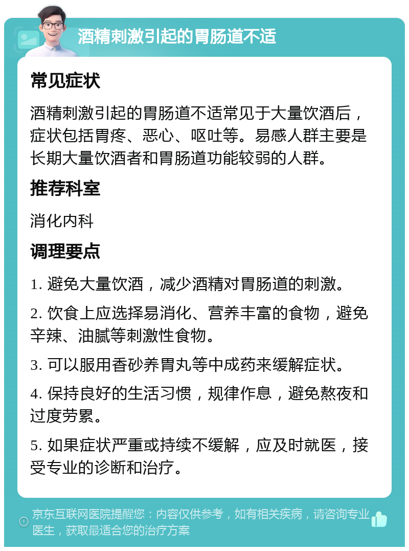 酒精刺激引起的胃肠道不适 常见症状 酒精刺激引起的胃肠道不适常见于大量饮酒后，症状包括胃疼、恶心、呕吐等。易感人群主要是长期大量饮酒者和胃肠道功能较弱的人群。 推荐科室 消化内科 调理要点 1. 避免大量饮酒，减少酒精对胃肠道的刺激。 2. 饮食上应选择易消化、营养丰富的食物，避免辛辣、油腻等刺激性食物。 3. 可以服用香砂养胃丸等中成药来缓解症状。 4. 保持良好的生活习惯，规律作息，避免熬夜和过度劳累。 5. 如果症状严重或持续不缓解，应及时就医，接受专业的诊断和治疗。