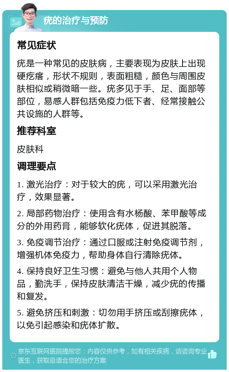 疣的治疗与预防 常见症状 疣是一种常见的皮肤病，主要表现为皮肤上出现硬疙瘩，形状不规则，表面粗糙，颜色与周围皮肤相似或稍微暗一些。疣多见于手、足、面部等部位，易感人群包括免疫力低下者、经常接触公共设施的人群等。 推荐科室 皮肤科 调理要点 1. 激光治疗：对于较大的疣，可以采用激光治疗，效果显著。 2. 局部药物治疗：使用含有水杨酸、苯甲酸等成分的外用药膏，能够软化疣体，促进其脱落。 3. 免疫调节治疗：通过口服或注射免疫调节剂，增强机体免疫力，帮助身体自行清除疣体。 4. 保持良好卫生习惯：避免与他人共用个人物品，勤洗手，保持皮肤清洁干燥，减少疣的传播和复发。 5. 避免挤压和刺激：切勿用手挤压或刮擦疣体，以免引起感染和疣体扩散。