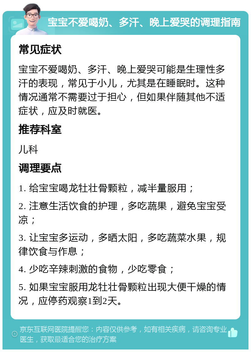 宝宝不爱喝奶、多汗、晚上爱哭的调理指南 常见症状 宝宝不爱喝奶、多汗、晚上爱哭可能是生理性多汗的表现，常见于小儿，尤其是在睡眠时。这种情况通常不需要过于担心，但如果伴随其他不适症状，应及时就医。 推荐科室 儿科 调理要点 1. 给宝宝喝龙牡壮骨颗粒，减半量服用； 2. 注意生活饮食的护理，多吃蔬果，避免宝宝受凉； 3. 让宝宝多运动，多晒太阳，多吃蔬菜水果，规律饮食与作息； 4. 少吃辛辣刺激的食物，少吃零食； 5. 如果宝宝服用龙牡壮骨颗粒出现大便干燥的情况，应停药观察1到2天。